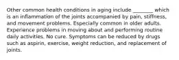 Other common health conditions in aging include ________ which is an inflammation of the joints accompanied by pain, stiffness, and movement problems. Especially common in older adults. Experience problems in moving about and performing routine daily activities. No cure. Symptoms can be reduced by drugs such as aspirin, exercise, weight reduction, and replacement of joints.