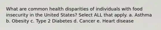 What are common health disparities of individuals with food insecurity in the United States? Select ALL that apply. a. Asthma b. Obesity c. Type 2 Diabetes d. Cancer e. Heart disease