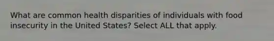 What are common health disparities of individuals with food insecurity in the United States? Select ALL that apply.