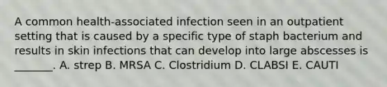 A common health-associated infection seen in an outpatient setting that is caused by a specific type of staph bacterium and results in skin infections that can develop into large abscesses is _______. A. strep B. MRSA C. Clostridium D. CLABSI E. CAUTI