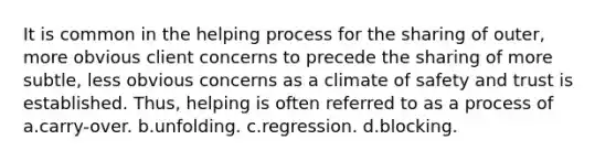 It is common in the helping process for the sharing of outer, more obvious client concerns to precede the sharing of more subtle, less obvious concerns as a climate of safety and trust is established. Thus, helping is often referred to as a process of a.carry-over. b.unfolding. c.regression. d.blocking.