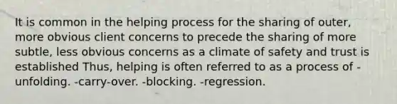 It is common in the helping process for the sharing of outer, more obvious client concerns to precede the sharing of more subtle, less obvious concerns as a climate of safety and trust is established Thus, helping is often referred to as a process of -unfolding. -carry-over. -blocking. -regression.