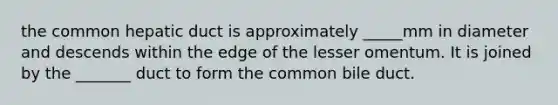 the common hepatic duct is approximately _____mm in diameter and descends within the edge of the lesser omentum. It is joined by the _______ duct to form the common bile duct.