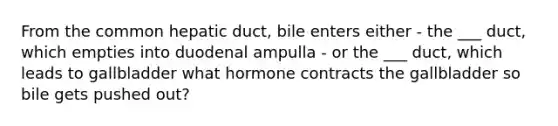 From the common hepatic duct, bile enters either - the ___ duct, which empties into duodenal ampulla - or the ___ duct, which leads to gallbladder what hormone contracts the gallbladder so bile gets pushed out?