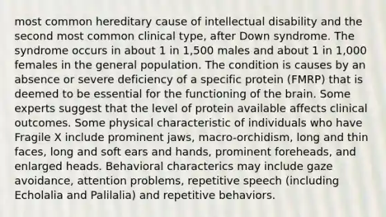 most common hereditary cause of intellectual disability and the second most common clinical type, after Down syndrome. The syndrome occurs in about 1 in 1,500 males and about 1 in 1,000 females in the general population. The condition is causes by an absence or severe deficiency of a specific protein (FMRP) that is deemed to be essential for the functioning of the brain. Some experts suggest that the level of protein available affects clinical outcomes. Some physical characteristic of individuals who have Fragile X include prominent jaws, macro-orchidism, long and thin faces, long and soft ears and hands, prominent foreheads, and enlarged heads. Behavioral characterics may include gaze avoidance, attention problems, repetitive speech (including Echolalia and Palilalia) and repetitive behaviors.