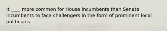 It ____ more common for House incumbents than Senate incumbents to face challengers in the form of prominent local politicians