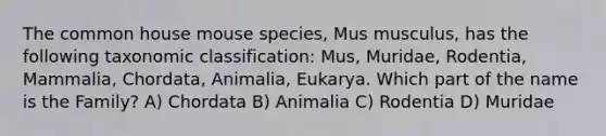 The common house mouse species, Mus musculus, has the following taxonomic classification: Mus, Muridae, Rodentia, Mammalia, Chordata, Animalia, Eukarya. Which part of the name is the Family? A) Chordata B) Animalia C) Rodentia D) Muridae