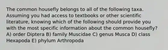 The common housefly belongs to all of the following taxa. Assuming you had access to textbooks or other scientific literature, knowing which of the following should provide you with the most specific information about the common housefly? A) order Diptera B) family Muscidae C) genus Musca D) class Hexapoda E) phylum Arthropoda