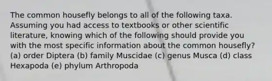 The common housefly belongs to all of the following taxa. Assuming you had access to textbooks or other scientific literature, knowing which of the following should provide you with the most specific information about the common housefly? (a) order Diptera (b) family Muscidae (c) genus Musca (d) class Hexapoda (e) phylum Arthropoda