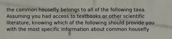 the common housefly belongs to all of the following taxa. Assuming you had access to textbooks or other scientific literature, knowing which of the following should provide you with the most specific information about common housefly