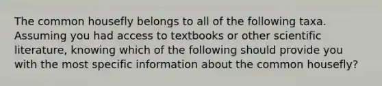 The common housefly belongs to all of the following taxa. Assuming you had access to textbooks or other scientific literature, knowing which of the following should provide you with the most specific information about the common housefly?