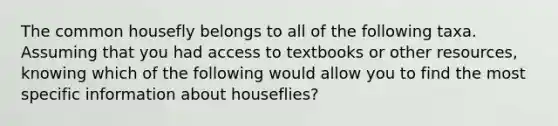 The common housefly belongs to all of the following taxa. Assuming that you had access to textbooks or other resources, knowing which of the following would allow you to find the most specific information about houseflies?