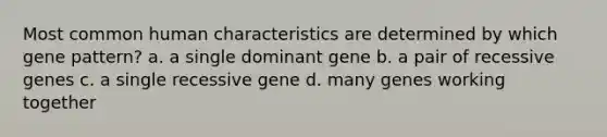 Most common human characteristics are determined by which gene pattern? a. a single dominant gene b. a pair of recessive genes c. a single recessive gene d. many genes working together