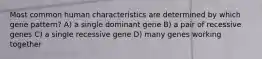 Most common human characteristics are determined by which gene pattern? A) a single dominant gene B) a pair of recessive genes C) a single recessive gene D) many genes working together