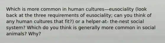 Which is more common in human cultures—eusociality (look back at the three requirements of eusociality; can you think of any human cultures that fit?) or a helper-at- the-nest social system? Which do you think is generally more common in social animals? Why?