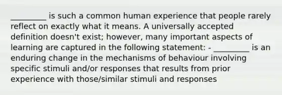 _________ is such a common human experience that people rarely reflect on exactly what it means. A universally accepted definition doesn't exist; however, many important aspects of learning are captured in the following statement: - _________ is an enduring change in the mechanisms of behaviour involving specific stimuli and/or responses that results from prior experience with those/similar stimuli and responses