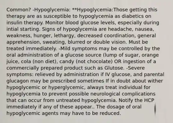 Common? -Hypoglycemia: **Hypoglycemia:Those getting this therapy are as susceptible to hypoglycemia as diabetics on insulin therapy. Monitor blood glucose levels, especially during intial starting. Signs of hypoglycemia are headache, nausea, weakness, hunger, lethargy, decreased coordination, general apprehension, sweating, blurred or double vision. Must be treated immediately. -Mild symptoms may be controlled by the oral administration of a glucose source (lump of sugar, orange juice, cola (non diet), candy (not chocolate) OR ingestion of a commercially prepared product such as Glutose. -Severe symptoms: relieved by administration if IV glucose, and parental glucagon may be prescribed sometimes If in doubt about wither hypoglycemic or hyperglycemic, always treat individual for hypoglycemia to prevent possible neurological complications that can occur from untreated hypoglycemia. Notify the HCP immediately if any of these appear.. The dosage of oral hypoglycemic agents may have to be reduced.