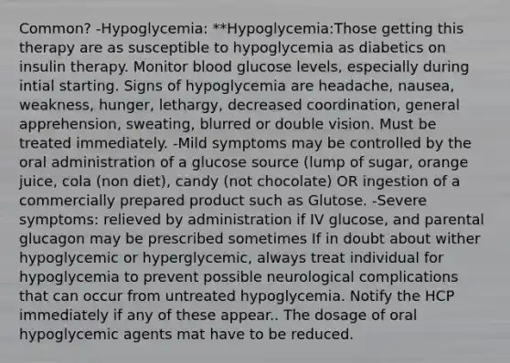 Common? -Hypoglycemia: **Hypoglycemia:Those getting this therapy are as susceptible to hypoglycemia as diabetics on insulin therapy. Monitor blood glucose levels, especially during intial starting. Signs of hypoglycemia are headache, nausea, weakness, hunger, lethargy, decreased coordination, general apprehension, sweating, blurred or double vision. Must be treated immediately. -Mild symptoms may be controlled by the oral administration of a glucose source (lump of sugar, orange juice, cola (non diet), candy (not chocolate) OR ingestion of a commercially prepared product such as Glutose. -Severe symptoms: relieved by administration if IV glucose, and parental glucagon may be prescribed sometimes If in doubt about wither hypoglycemic or hyperglycemic, always treat individual for hypoglycemia to prevent possible neurological complications that can occur from untreated hypoglycemia. Notify the HCP immediately if any of these appear.. The dosage of oral hypoglycemic agents mat have to be reduced.