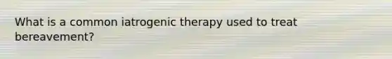 What is a common iatrogenic therapy used to treat bereavement?