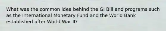 What was the common idea behind the GI Bill and programs such as the International Monetary Fund and the World Bank established after World War II?