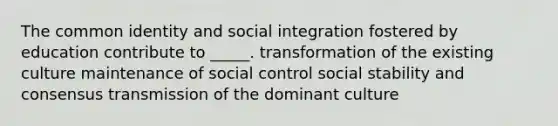 The common identity and social integration fostered by education contribute to _____. transformation of the existing culture maintenance of social control social stability and consensus transmission of the dominant culture