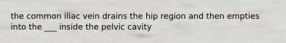 the common iliac vein drains the hip region and then empties into the ___ inside the pelvic cavity