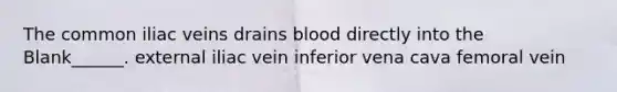 The common iliac veins drains blood directly into the Blank______. external iliac vein inferior vena cava femoral vein