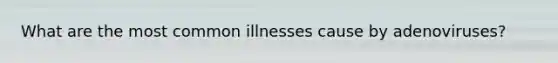 What are the most common illnesses cause by adenoviruses?