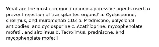 What are the most common immunosuppressive agents used to prevent rejection of transplanted organs? a. Cyclosporine, sirolimus, and muromonab-CD3 b. Prednisone, polyclonal antibodies, and cyclosporine c. Azathioprine, mycophenolate mofetil, and sirolimus d. Tacrolimus, prednisone, and mycophenolate mofetil