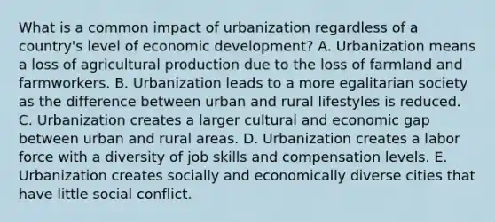 What is a common impact of urbanization regardless of a country's level of economic development? A. Urbanization means a loss of agricultural production due to the loss of farmland and farmworkers. B. Urbanization leads to a more egalitarian society as the difference between urban and rural lifestyles is reduced. C. Urbanization creates a larger cultural and economic gap between urban and rural areas. D. Urbanization creates a labor force with a diversity of job skills and compensation levels. E. Urbanization creates socially and economically diverse cities that have little social conflict.