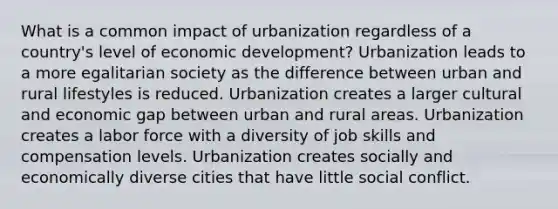 What is a common impact of urbanization regardless of a country's level of economic development? Urbanization leads to a more egalitarian society as the difference between urban and rural lifestyles is reduced. Urbanization creates a larger cultural and economic gap between urban and rural areas. Urbanization creates a labor force with a diversity of job skills and compensation levels. Urbanization creates socially and economically diverse cities that have little social conflict.