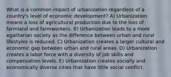 What is a common impact of urbanization regardless of a country's level of economic development? A) Urbanization means a loss of agricultural production due to the loss of farmland and farmworkers. B) Urbanization leads to a more egalitarian society as the difference between urban and rural lifestyles is reduced. C) Urbanization creates a larger cultural and economic gap between urban and rural areas. D) Urbanization creates a labor force with a diversity of job skills and compensation levels. E) Urbanization creates socially and economically diverse cities that have little social conflict.