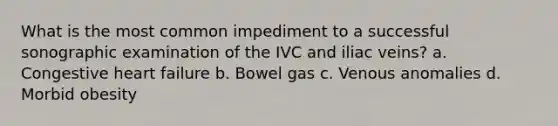 What is the most common impediment to a successful sonographic examination of the IVC and iliac veins? a. Congestive heart failure b. Bowel gas c. Venous anomalies d. Morbid obesity