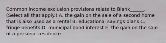 Common income exclusion provisions relate to Blank______. (Select all that apply.) A. the gain on the sale of a second home that is also used as a rental B. educational savings plans C. fringe benefits D. municipal bond interest E. the gain on the sale of a personal residence