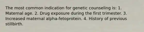 The most common indication for genetic counseling is: 1. Maternal age. 2. Drug exposure during the first trimester. 3. Increased maternal alpha-fetoprotein. 4. History of previous stillbirth.