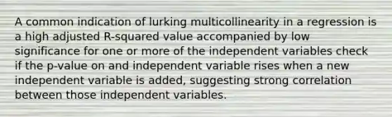 A common indication of lurking multicollinearity in a regression is a high adjusted R-squared value accompanied by low significance for one or more of the independent variables check if the p-value on and independent variable rises when a new independent variable is added, suggesting strong correlation between those independent variables.