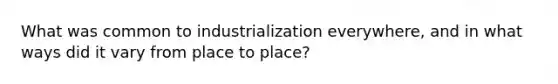 What was common to industrialization everywhere, and in what ways did it vary from place to place?