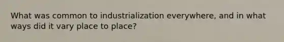 What was common to industrialization everywhere, and in what ways did it vary place to place?