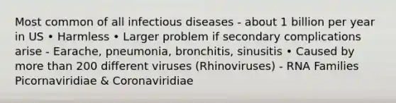 Most common of all infectious diseases - about 1 billion per year in US • Harmless • Larger problem if secondary complications arise - Earache, pneumonia, bronchitis, sinusitis • Caused by more than 200 different viruses (Rhinoviruses) - RNA Families Picornaviridiae & Coronaviridiae