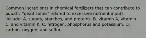 Common ingredients in chemical fertilizers that can contribute to aquatic "dead zones" related to excessive nutrient inputs include: A. sugars, starches, and proteins. B. vitamin A, vitamin C, and vitamin K. C. nitrogen, phosphorus and potassium. D. carbon, oxygen, and sulfur.