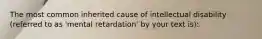 The most common inherited cause of intellectual disability (referred to as 'mental retardation' by your text is):