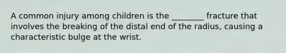 A common injury among children is the ________ fracture that involves the breaking of the distal end of the radius, causing a characteristic bulge at the wrist.