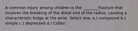 A common injury among children is the ________fracture that involves the breaking of the distal end of the radius, causing a characteristic bulge at the wrist. Select one: a.) ​compound b.) ​simple c.) ​depressed d.) Colles'