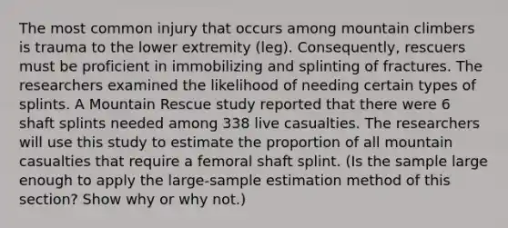 The most common injury that occurs among mountain climbers is trauma to the lower extremity​ (leg). Consequently, rescuers must be proficient in immobilizing and splinting of fractures. The researchers examined the likelihood of needing certain types of splints. A Mountain Rescue study reported that there were 6 shaft splints needed among 338 live casualties. The researchers will use this study to estimate the proportion of all mountain casualties that require a femoral shaft splint. (Is the sample large enough to apply the​ large-sample estimation method of this​ section? Show why or why not.)