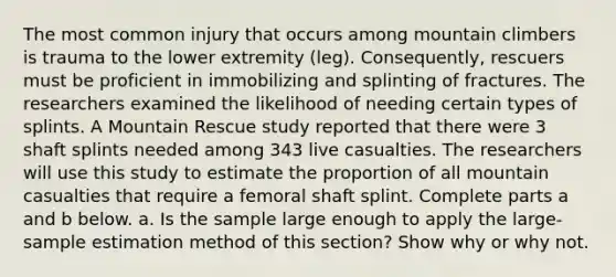 The most common injury that occurs among mountain climbers is trauma to the lower extremity​ (leg). Consequently, rescuers must be proficient in immobilizing and splinting of fractures. The researchers examined the likelihood of needing certain types of splints. A Mountain Rescue study reported that there were 3 shaft splints needed among 343 live casualties. The researchers will use this study to estimate the proportion of all mountain casualties that require a femoral shaft splint. Complete parts a and b below. a. Is the sample large enough to apply the​ large-sample estimation method of this​ section? Show why or why not.