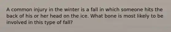 A common injury in the winter is a fall in which someone hits the back of his or her head on the ice. What bone is most likely to be involved in this type of fall?