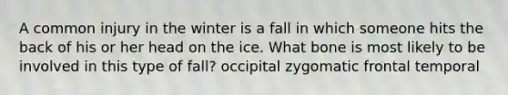 A common injury in the winter is a fall in which someone hits the back of his or her head on the ice. What bone is most likely to be involved in this type of fall? occipital zygomatic frontal temporal