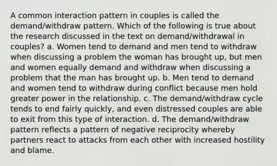 A common interaction pattern in couples is called the demand/withdraw pattern. Which of the following is true about the research discussed in the text on demand/withdrawal in couples? a. Women tend to demand and men tend to withdraw when discussing a problem the woman has brought up, but men and women equally demand and withdraw when discussing a problem that the man has brought up. b. Men tend to demand and women tend to withdraw during conflict because men hold greater power in the relationship. c. The demand/withdraw cycle tends to end fairly quickly, and even distressed couples are able to exit from this type of interaction. d. The demand/withdraw pattern reflects a pattern of negative reciprocity whereby partners react to attacks from each other with increased hostility and blame.