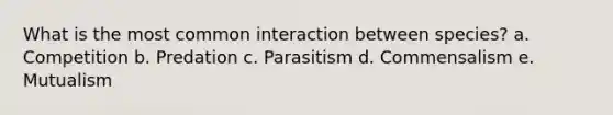 What is the most common interaction between species? a. Competition b. Predation c. Parasitism d. Commensalism e. Mutualism