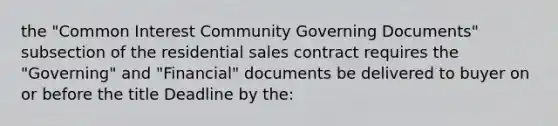 the "Common Interest Community Governing Documents" subsection of the residential sales contract requires the "Governing" and "Financial" documents be delivered to buyer on or before the title Deadline by the: